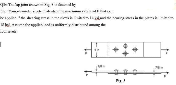 Q3// The lap joint shown in Fig. 3 is fastened by
four 3/4-in.-diameter rivets. Calculate the maximum safe load P that can
be applied if the shearing stress in the rivets is limited to 14 ksi and the bearing stress in the plates is limited to
18 ksi. Assume the applied load is uniformly distributed among the
four rivets.
7/8 in
Fig. 3
7/8 in