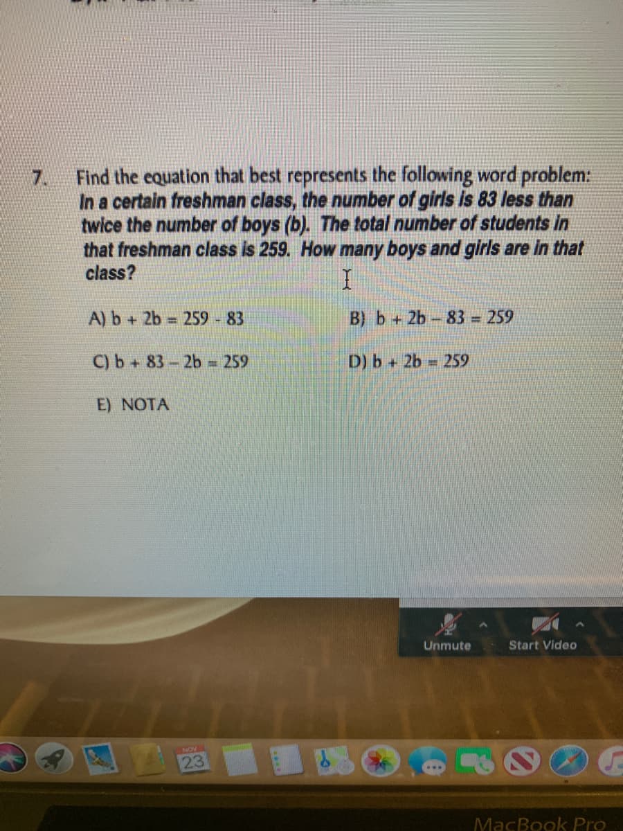 Find the equation that best represents the following word problem:
In a certain freshman class, the number of girls is 83 less than
twice the number of boys (b). The total number of students in
that freshman class is 259. How many boys and girls are in that
class?
7.
A) b + 2b = 259 - 83
B) b+ 2b- 83 = 259
%3D
C) b+ 83-2b - 259
D) b + 2b 259
E) NOTA
Unmute
Start Vide
23
AON
MacBook Pro
