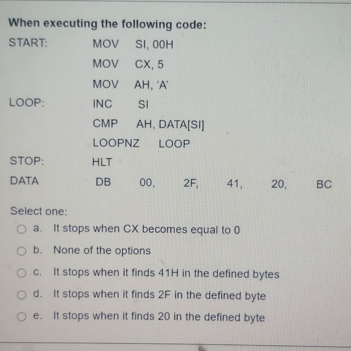 When executing the following code:
START:
MOV
SI, 00H
MOV
CX, 5
MOV
INC
CMP
LOOP:
STOP:
DATA
AH, 'A'
SI
AH, DATA[SI]
LOOPNZ LOOP
HLT
DB
00,
2F,
41,
20,
Select one:
O a. It stops when CX becomes equal to 0
O b.
None of the options
O C.
It stops when it finds 41H in the defined bytes
O d. It stops when it finds 2F in the defined byte
e. It stops when it finds 20 in the defined byte
BC