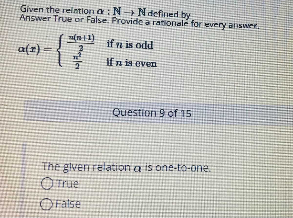 Given the relation a : N N defined by
Answer True or False. Provide a rationale for every answer.
a(n+1)
if n is odd
a(x) :
if n is even
Question 9 of 15
The given relation a is one-to-one.
OTrue
O False
