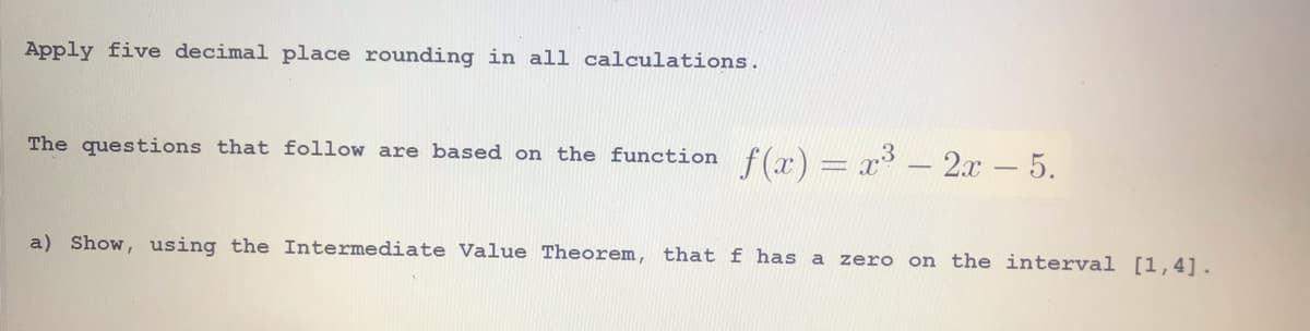 Apply five decimal place rounding in all calculations.
The questions that follow are based on the function f(x) = x - 2x-5.
a) Show, using the Intermediate Value Theorem, that f has a zero on the interval [1,4].
