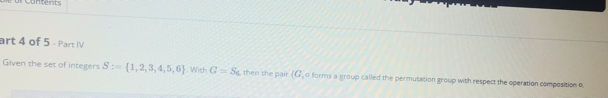 Contents
art 4 of 5 - Part IV
Given the set of integers S:= {1,2,3,4,5,6}. With G = S6, then the pair (G, o forms a group called the permutation group with respect the operation composition o.