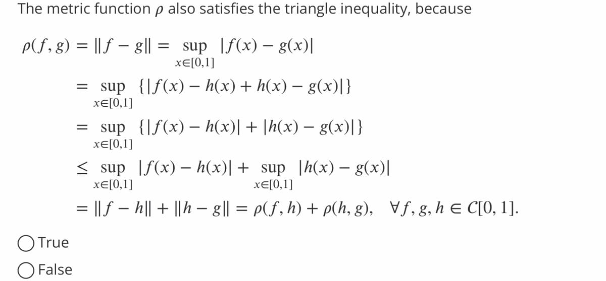 The metric function p also satisfies the triangle inequality, because
p(f, g) = ||ƒ — g|| = sup |ƒ(x) — g(x)]
x= [0,1]
= sup {f(x) − h(x) + h(x) − g(x)]}
x=[0,1]
= sup {[f(x) − h(x)| + |h(x) − g(x)]}
x= [0,1]
≤ sup f(x) - h(x)| + sup |h(x) — g(x)|
x= [0,1]
x=[0,1]
= || ƒ − h|| + ||h − g|| = p(f, h) + p(h, g), f, g, h = C[0, 1].
-
O True
False