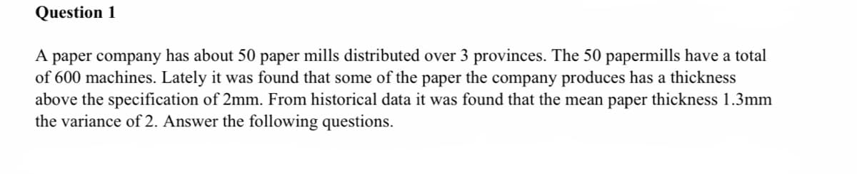 Question 1
A paper company has about 50 paper mills distributed over 3 provinces. The 50 papermills have a total
of 600 machines. Lately it was found that some of the paper the company produces has a thickness
above the specification of 2mm. From historical data it was found that the mean paper thickness 1.3mm
the variance of 2. Answer the following questions.
