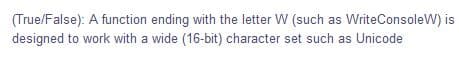 (True/False): A function ending with the letter W (such as WriteConsoleW) is
designed to work with a wide (16-bit) character set such as Unicode
