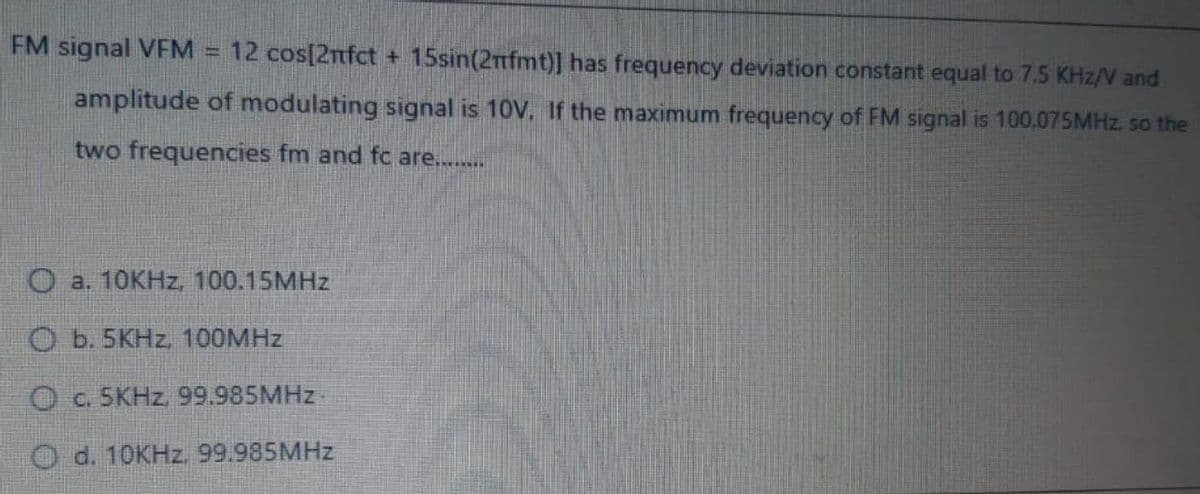 FM signal VFM = 12 cos[2nfct + 15sin(2nfmt)] has frequency deviation constant equal to 7.5 KHz/V and
OPL
amplitude of modulating signal is 10V. If the maximum frequency of FM signal is 100.075MHZ. so the
two frequencies fm and fc are...
O a. 10KHZ, 100.15MHZ
O b. 5KHZ, 100MHZ
O c. 5KHZ. 99.985MHZ-
O d. 10KHZ. 99.985MHZ
