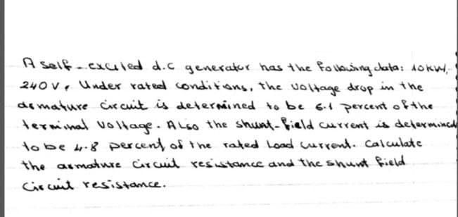 A self-exuled d.c generator has the foibuing data: Aokw,
240 v, Under rated conditions, the voltage drop in the
demature circuit is determined to be 6.1 percent ofthe
terminal volHage. ALso the shunt-field current is delermincd
tobe 4.8 percent of the rated Load current. Calculate
the asmaure Circuid resiustamce and the shunt field
Circuit resistamce.

