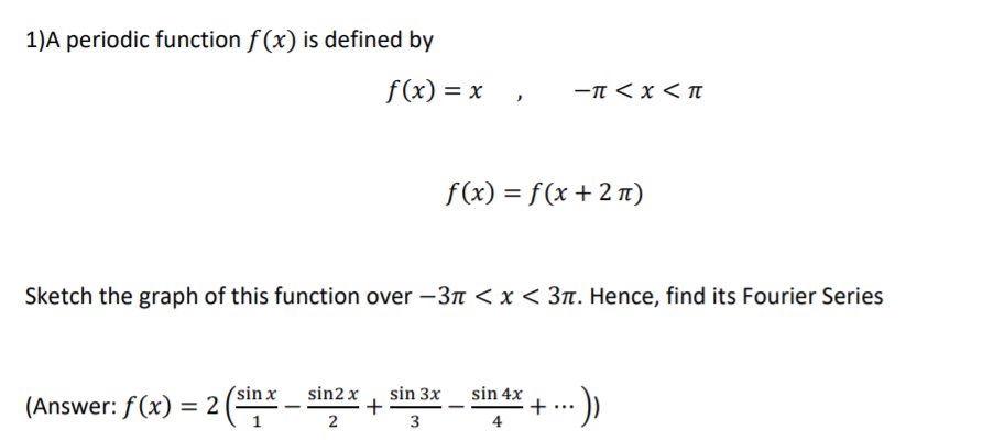 1)A periodic function f (x) is defined by
f(x) = x
-n < x < n
f(x) = f(x + 2 n)
Sketch the graph of this function over –3r < x < 3n. Hence, find its Fourier Series
(sin x
sin2 x
(Answer: f (x) = 2
sin 3x
+
2
sin 4x
+
4
%3D
1
3
