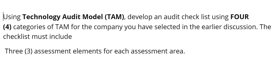 Using Technology Audit Model (TAM), develop an audit check list using FOUR
(4) categories of TAM for the company you have selected in the earlier discussion. The
checklist must include
Three (3) assessment elements for each assessment area.
