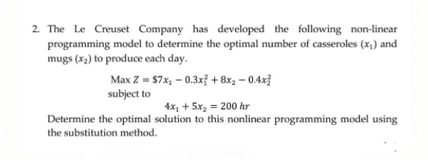 2. The Le Creuset Company has developed the following non-linear
programming model to determine the optimal number of casseroles (x,) and
mugs (x2) to produce each day.
Max Z = $7x, – 0.3xỉ + 8xz – 0.4x?
subject to
4x, + 5x2 = 200 hr
Determine the optimal solution to this nonlinear programming model using
the substitution method.
