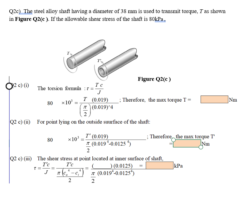 Q2c) The steel alloy shaft having a diameter of 38 mm is used to transmit torque, T as shown
in Figure Q2(c ). If the allowable shear stress of the shaft is 80kPa,
Figure Q2(c )
O2 c) (i)
The torsion formula :7 =
J
Т (0.019)
T (0.019)^4
; Therefore, the max torque T =
Nm
80 x10 :
2
Q2 c) (ii) For point lying on the outside suurface of the shaft:
T' (0.019)
* (0.019 *-0.0125 4)
; Therefore the max torque T'
Nm
80
x10
2
Q2 c) (iii) The shear stress at point located at inner surface of shaft,
O (0.0125)
7 (0.019*-0.0125)
T'c
T'c
kPa
7 (e," -c
4
J
2
2
