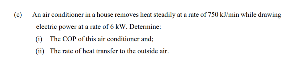 (c)
An air conditioner in a house removes heat steadily at a rate of 750 kJ/min while drawing
electric power at a rate of 6 kW. Determine:
(i) The COP of this air conditioner and;
(ii) The rate of heat transfer to the outside air.
