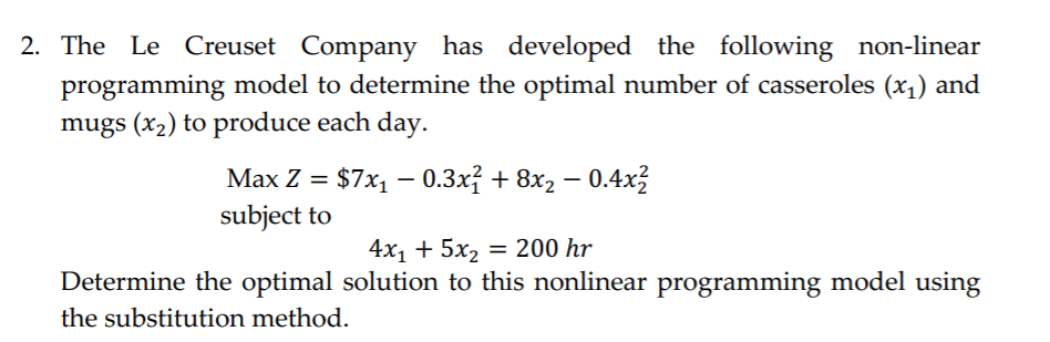 2. The Le Creuset Company has developed the following non-linear
programming model to determine the optimal number of casseroles (x1) and
mugs (x2) to produce each day.
Мax Z %3D $7x, — 0.3х; + 8х2 — 0.4х2
subject to
4х, + 5х, %3D 200 hr
Determine the optimal solution to this nonlinear programming model using
the substitution method.
