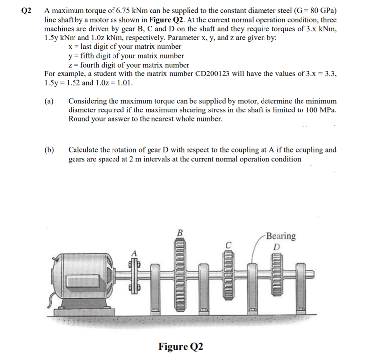 Q2
A maximum torque of 6.75 kNm can be supplied to the constant diameter steel (G= 80 GPa)
line shaft by a motor as shown in Figure Q2. At the current normal operation condition, three
machines are driven by gear B, C and D on the shaft and they require torques of 3.x kNm,
1.5y kNm and 1.0z kNm, respectively. Parameter x, y, and z are given by:
x = last digit of your matrix number
y = fifth digit of your matrix number
z = fourth digit of your matrix number
For example, a student with the matrix number CD200123 will have the values of 3.x = 3.3,
1.5y = 1.52 and 1.0z = 1.01.
Considering the maximum torque can be supplied by motor, determine the minimum
diameter required if the maximum shearing stress in the shaft is limited to 100 MPa.
Round your answer to the nearest whole number.
(a)
(b)
Calculate the rotation of gear D with respect to the coupling at A if the coupling and
gears are spaced at 2 m intervals at the current normal operation condition.
В
Bearing
D
Figure Q2
