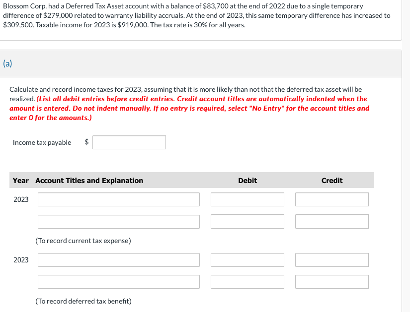 Blossom Corp. had a Deferred Tax Asset account with a balance of $83,700 at the end of 2022 due to a single temporary
difference of $279,000 related to warranty liability accruals. At the end of 2023, this same temporary difference has increased to
$309,500. Taxable income for 2023 is $919,000. The tax rate is 30% for all years.
(a)
Calculate and record income taxes for 2023, assuming that it is more likely than not that the deferred tax asset will be
realized. (List all debit entries before credit entries. Credit account titles are automatically indented when the
amount is entered. Do not indent manually. If no entry is required, select "No Entry" for the account titles and
enter o for the amounts.)
Income tax payable $
Year Account Titles and Explanation
2023
2023
(To record current tax expense)
(To record deferred tax benefit)
Debit
Credit
]]]