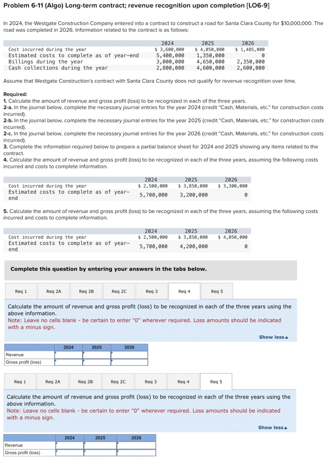 Problem 6-11 (Algo) Long-term contract; revenue recognition upon completion [LO6-9]
In 2024, the Westgate Construction Company entered into a contract to construct a road for Santa Clara County for $10,000,000. The
road was completed in 2026. Information related to the contract is as follows:
Cost incurred during the year
Estimated costs to complete as of year-
end
Cost incurred during the year
Estimated costs to complete as of year-end
Billings during the year
Cash collections during the year
Assume that Westgate Construction's contract with Santa Clara County does not qualify for revenue recognition over time.
Required:
1. Calculate the amount of revenue and gross profit (loss) to be recognized in each of the three years.
2-a. In the journal below, complete the necessary journal entries for the year 2024 (credit "Cash, Materials, etc." for construction costs
incurred).
Cost incurred during the year
Estimated costs to complete as of year-
end
2-b. In the journal below, complete the necessary journal entries for the year 2025 (credit "Cash, Materials, etc." for construction costs
incurred).
2-c. In the journal below, complete the necessary journal entries for the year 2026 (credit "Cash, Materials, etc." for construction costs
incurred).
3. Complete the information required below to prepare a partial balance sheet for 2024 and 2025 showing any items related to the
contract.
4. Calculate the amount of revenue and gross profit (loss) to be recognized in each of the three years, assuming the following costs
incurred and costs to complete information.
Req 1
Revenue
Gross profit (loss)
Req 1
Complete this question by entering your answers in the tabs below.
Req 2A
5. Calculate the amount of revenue and gross profit (loss) to be recognized in each of the three years, assuming the following costs
incurred and costs to complete information.
Revenue
Gross profit (loss)
Req 2A
2024
Req 2B
2024
2025
Req 2B
2024
$ 3,600,000
5,400,000
3,000,000
2,800,000
Req 2C
2025
2026
2024
2025
$ 2,500,000 $ 3,850,000
5,700,000
3,200,000
Req 2C
2024
$ 2,500,000
5,700,000
2025
$ 4,050,000
1,350,000
4,650,000
4,600,000
Req 3
Calculate the amount of revenue and gross profit (loss) to be recognized in each of the three years using the
above information.
Note: Leave no cells blank - be certain to enter "0" wherever required. Loss amounts should be indicated
with a minus sign.
2026
2025
$ 3,850,000
4,200,000
Req 3
Req 4
2026
$ 1,485,000
Req 4
2026
$3,300,000
2,350,000
2,600,000
Req 5
0
2026
$ 4,050,000
Req 5
0
0
Calculate the amount of revenue and gross profit (loss) to be recognized in each of the three years using the
above information.
Note: Leave no cells blank - be certain to enter "0" wherever required. Loss amounts should be indicated
with a minus sign.
Show less A
Show less A