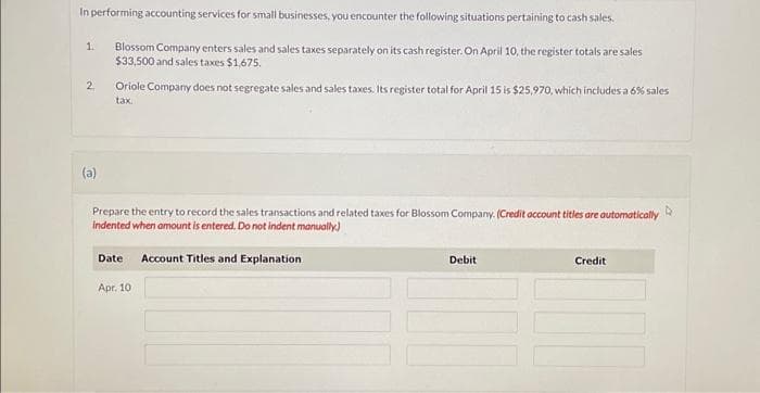 In performing accounting services for small businesses, you encounter the following situations pertaining to cash sales.
Blossom Company enters sales and sales taxes separately on its cash register. On April 10, the register totals are sales
$33,500 and sales taxes $1,675.
1.
2
(a)
Oriole Company does not segregate sales and sales taxes. Its register total for April 15 is $25,970, which includes a 6% sales
tax.
Prepare the entry to record the sales transactions and related taxes for Blossom Company. (Credit account titles are automatically
indented when amount is entered. Do not indent manually.)
Date Account Titles and Explanation
Apr. 10
Debit
Credit
4