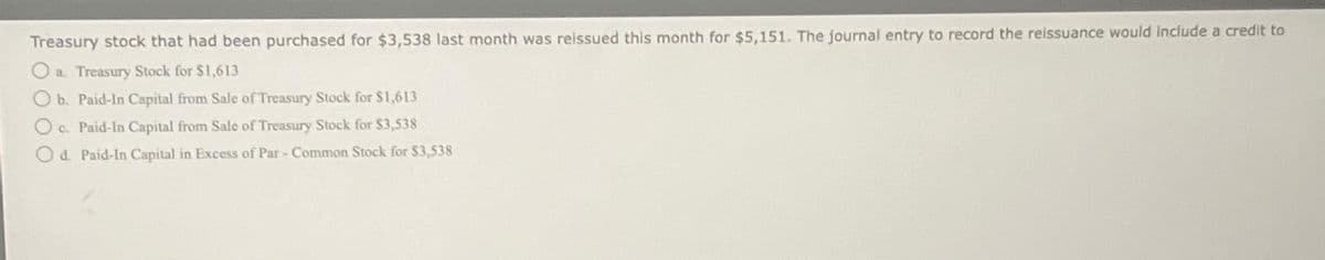 Treasury stock that had been purchased for $3,538 last month was reissued this month for $5,151. The journal entry to record the reissuance would include a credit to
a. Treasury Stock for $1,613
b. Paid-In Capital from Sale of Treasury Stock for $1,613
O c. Paid-In Capital from Sale of Treasury Stock for $3,538
Od. Paid-In Capital in Excess of Par - Common Stock for $3,538