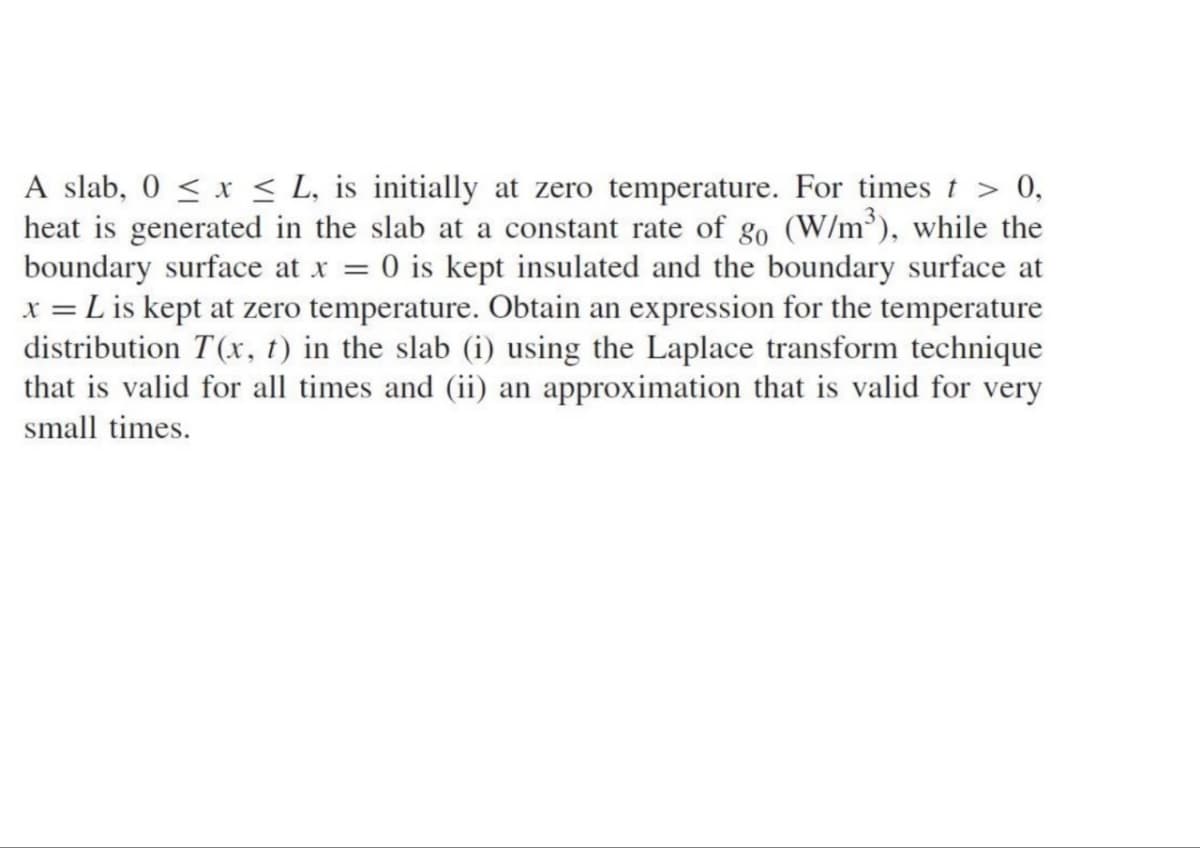 A slab, 0 ≤ x ≤ L, is initially at zero temperature. For times t > 0,
heat is generated in the slab at a constant rate of go (W/m³), while the
boundary surface at x = 0 is kept insulated and the boundary surface at
x = L is kept at zero temperature. Obtain an expression for the temperature
distribution T(x, t) in the slab (i) using the Laplace transform technique
that is valid for all times and (ii) an approximation that is valid for very
small times.