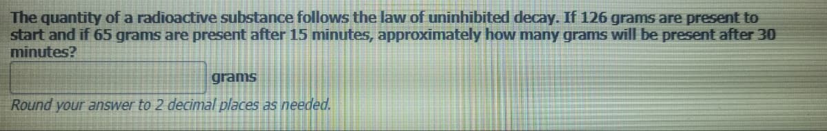 The quantity of a radioactive substance follows the law of uninhibited decay. If 126 grams are present to
start and if 65 grams are present after 15 minutes, approximately how many grams will be present after 30
minutes?
grams
Round your answer to 2 decimal places as needed.