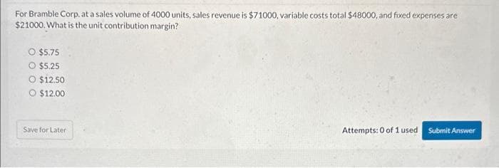 For Bramble Corp. at a sales volume of 4000 units, sales revenue is $71000, variable costs total $48000, and fixed expenses are
$21000. What is the unit contribution margin?
$5.75
$5.25
O $12.50
O $12.00
Save for Later
Attempts: 0 of 1 used Submit Answer