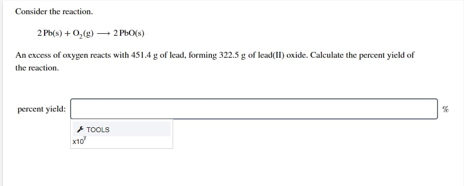 Consider the reaction.
2 Pb(s) + 0,(g) –→ 2 PbO(s)
An excess of oxygen reacts with 451.4 g of lead, forming 322.5 g of lead(II) oxide. Calculate the percent yield of
the reaction.
percent yield:
%
* TOOLS
x10
