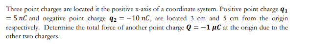 Three point charges are located it the positive x-axis of a coordinate system. Positive point charge q1
= 5 nC and negative point charge q2 = -10 nC, are located 3 cm and 5 cm from the origin
respectively. Determine the total force of another point charge Q = -1 µC at the origin due to the
other two chargers.
