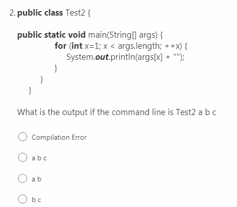 2. public class Test2 {
public static void main(String[] args) {
for (int x=1; x < args.length; ++x) {
System.out.printIn(args[x] + "");
}
}
}
What is the output if the command line is Test2 a bc
O Compilation Error
O abc
ab
O bc
