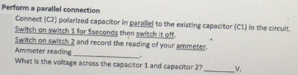 Perform a parallel connection
Connect (C2) polarized capacitor in parallel to the existing capacitor (C1) in the circuit.
Switch on switch 1 for Sseconds then switch it off.
Switch on switch 2 and record the reading of your ammeter.
Ammeter reading
What is the voltage across the capacitor 1 and capacitor 2?
V.
