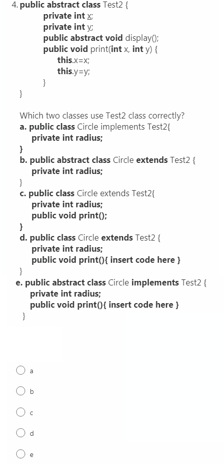 4. public abstract class Test2 {
private int x;
private int y;
public abstract void display();
public void print(int x, int y) {
this.x=x;
this.y=y;
}
}
Which two classes use Test2 class correctly?
a. public class Circle implements Test2{
private int radius;
}
b. public abstract class Circle extends Test2 {
private int radius;
}
c. public class Circle extends Test2{
private int radius;
public void print();
}
d. public class Circle extends Test2 {
private int radius;
public void print(){ insert code here }
}
e. public abstract class Circle implements Test2 {
private int radius;
public void print({ insert code here }
}
a
b
e
