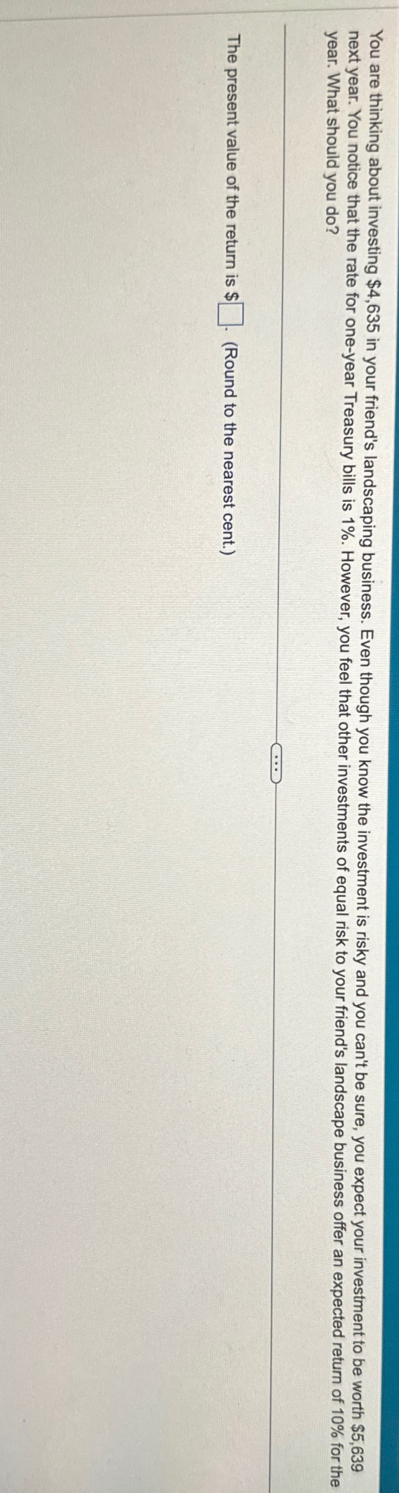 You are thinking about investing $4,635 in your friend's landscaping business. Even though you know the investment is risky and you can't be sure, you expect your investment to be worth $5,639
next year. You notice that the rate for one-year Treasury bills is 1%. However, you feel that other investments of equal risk to your friend's landscape business offer an expected return of 10% for the
year. What should you do?
The present value of the return is $
(Round to the nearest cent.)