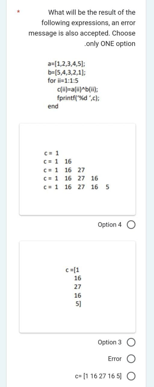 What will be the result of the
following expressions, an error
message is also accepted. Choose
.only ONE option
a= [1,2,3,4,5];
b=[5,4,3,2,1];
for ii=1:1:5
c(ii)=a(ii)^b(ii);
fprintf('%d',c);
end
C = 1
C = 1 16
c = 1
16 27
C = 1 16 27
16
c= 1 16 27 16 5
c = [1
16
27
16
5]
Option 4
Option 3 O
Error
c= [1 16 27 16 5] O