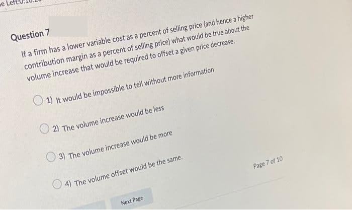 Question 7
If a firm has a lower variable cost as a percent of selling price (and hence a higher
contribution margin as a percent of selling price) what would be true about the
volume increase that would be required to offset a given price decrease.
1) It would be impossible to tell without more information
2) The volume increase would be less
3) The volume increase would be more
4) The volume offset would be the same.
Next Page
Page 7 of 10