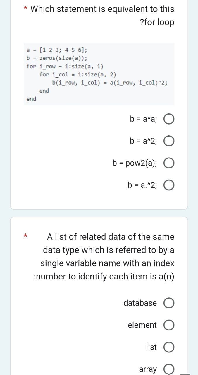 * Which statement is equivalent to this
?for loop
a = [1 2 3; 4 5 6];
b = zeros(size(a));
for i_row= 1:size(a, 1)
end
for i col = 1:size(a, 2)
end
b(i_row, i_col) = a(i_row, i_col)^2;
b = a*a; O
b = a^2; O
b = pow2(a); O
b = a.^2; O
A list of related data of the same
data type which is referred to by a
single variable name with an index
:number to identify each item is a(n)
database O
element O
list
array