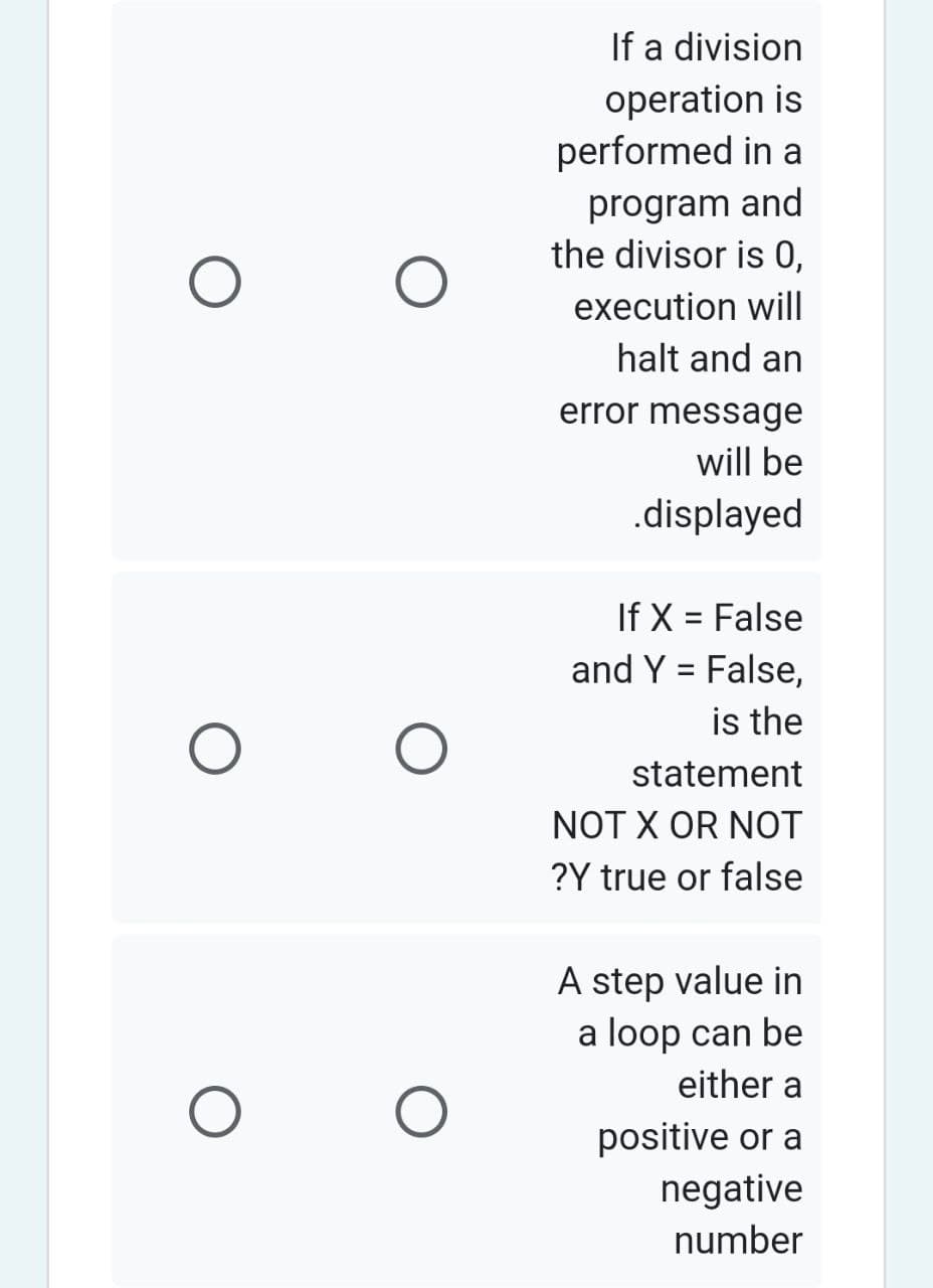 O
O
O
O
O
If a division
operation is
performed in a
program and
the divisor is 0,
execution will
halt and an
error message
will be
.displayed
If X = False
and Y = False,
is the
statement
NOT X OR NOT
?Y true or false
A step value in
a loop can be
either a
positive or a
negative
number