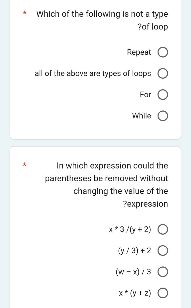 * Which of the following is not a type
?of loop
*
Repeat O
all of the above are types of loops O
For O
While O
In which expression could the
parentheses be removed without
changing the value of the
?expression
x * 3/(y + 2) O
(y/3) + 2 O
(w-x)/3 O
x* (y+z) O