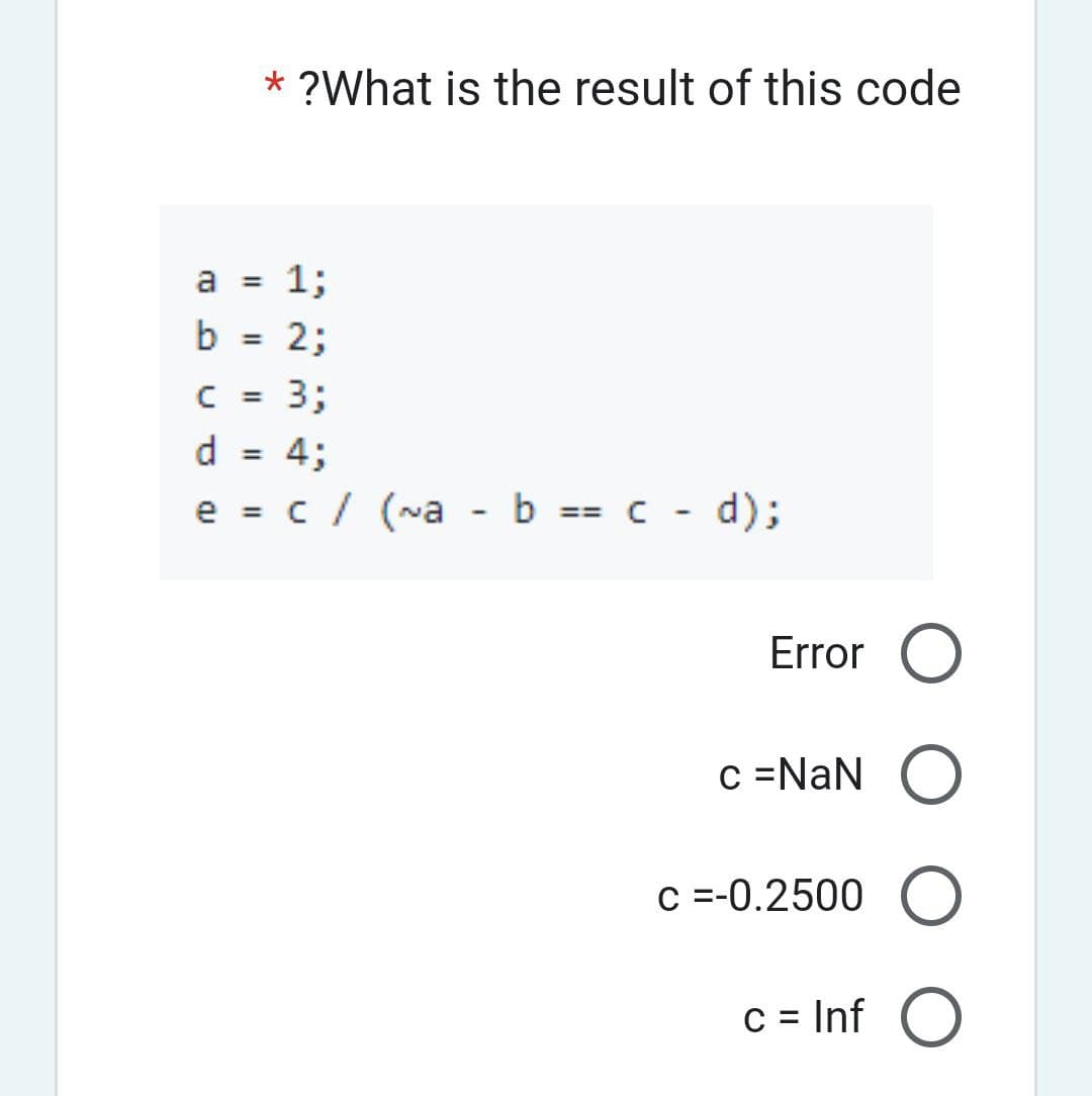 a
b
1;
2;
C =
3;
d = 4;
e = c / (~a - b == c - d);
* ?What is the result of this code
=
=
Error O
O
c =-0.2500 O
c = Inf O
c = NaN