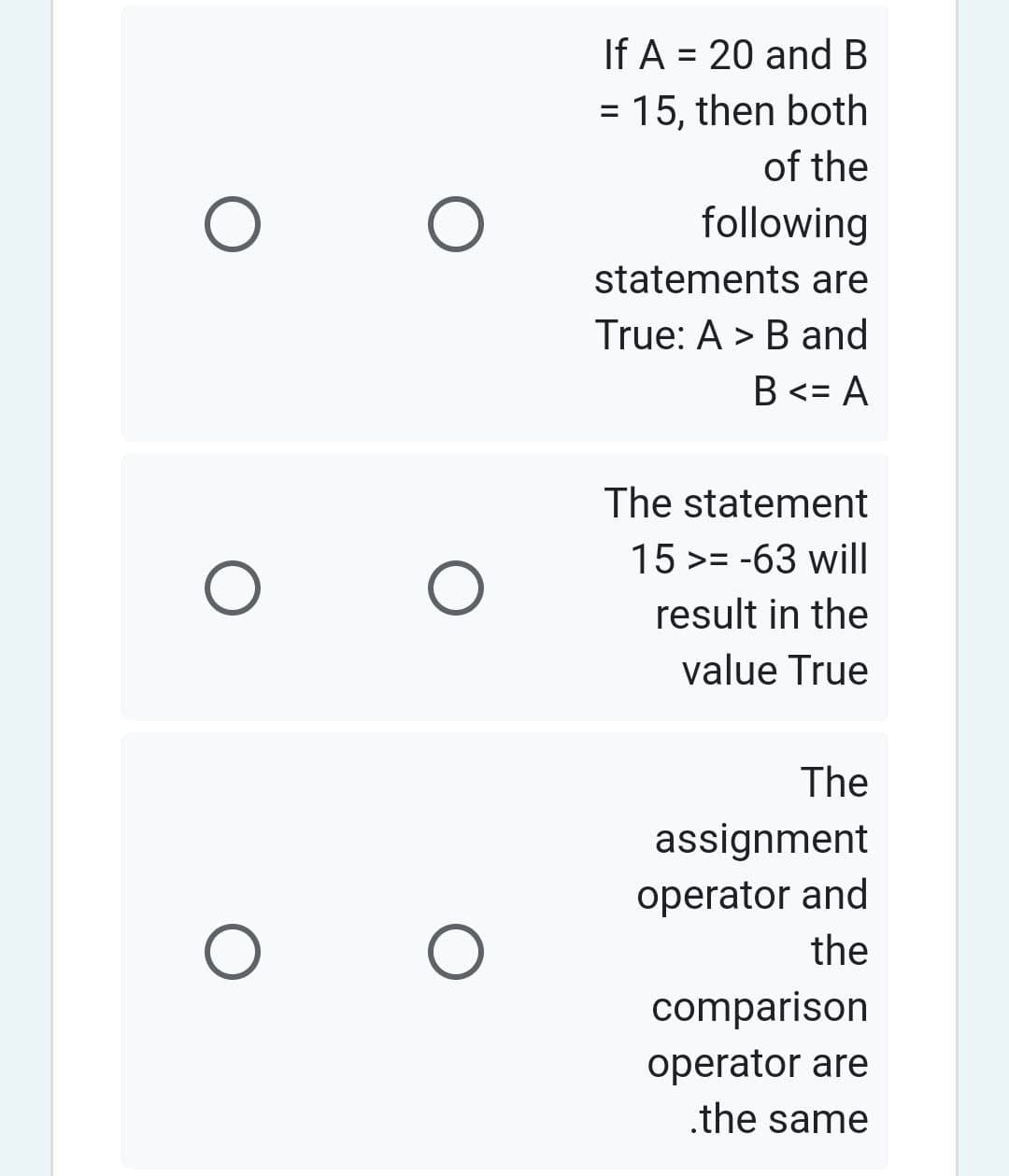 O
O
O
O
O
If A = 20 and B
= 15, then both
of the
following
statements are
True: A > B and
B <= A
The statement
15 >= -63 will
result in the
value True
The
assignment
operator and
the
comparison
operator are
.the same