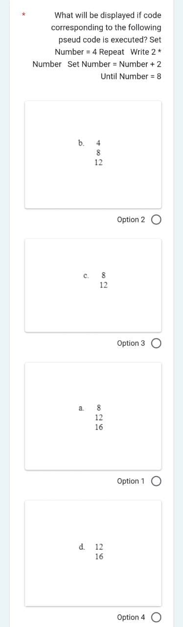 What will be displayed if code
corresponding to the following
pseud code is executed? Set
Number 4 Repeat Write 2*
Number Set Number = Number + 2
Until Number = 8
b.
4
8
12
C. 8
12
a.
8
12
16
d. 12
16
Option 2 O
Option 3 O
Option 1
Option 4