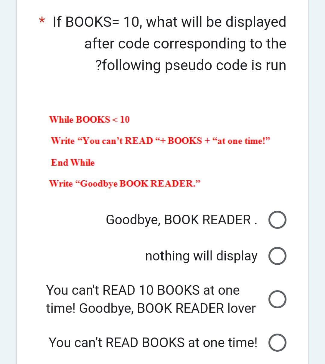 * If BOOKS= 10, what will be displayed
after code corresponding to the
?following pseudo code is run
While BOOKS <10
Write "You can't READ “+ BOOKS + “at one time!”
End While
Write "Goodbye BOOK READER."
Goodbye, BOOK READER. O
nothing will display O
You can't READ 10 BOOKS at one
time! Goodbye, BOOK READER lover
You can't READ BOOKS at one time! O