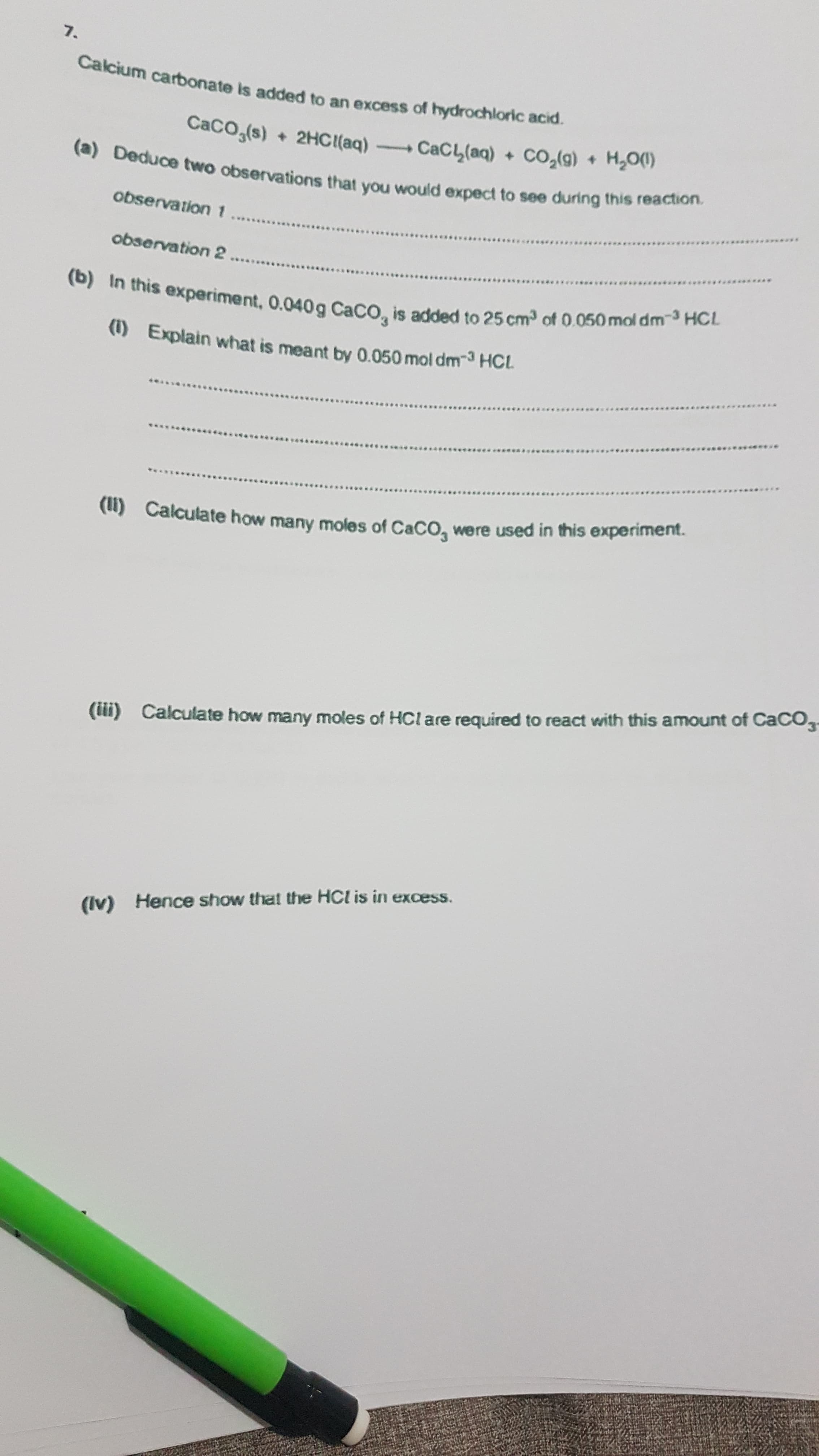 Calcium carbonate is added to an excess of hydrochloric acid.
CaCO,(s)
+ 2HCI(aq) CaCL(aq) + CO,(g) + H,00)
(a) Deduce two observations that you would expect to see during this reaction.
observation1
******
observation 2
(b) In this experiment, 0.040g CaCO, is added to 25 cm3 of 0.050 mol dm-3 HCL
(1) Explain what is meant by 0.050 mol dm-3 HCL
..***
(u) Calculate how many moles of CaCO, were used in this experiment.
