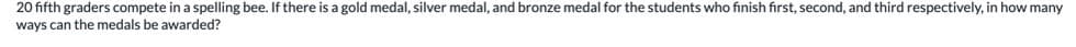 20 fifth graders compete in a spelling bee. If there is a gold medal, silver medal, and bronze medal for the students who finish first, second, and third respectively, in how many
ways can the medals be awarded?
