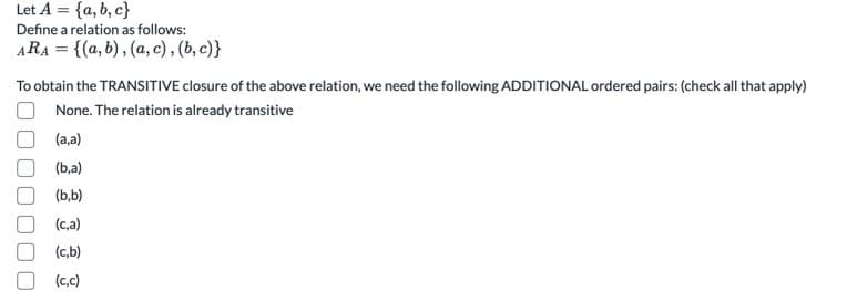 Let A = {a, b, c}
Define a relation as follows:
ARA = {(a, b) , (a, c), (b, c)}
To obtain the TRANSITIVE closure of the above relation, we need the following ADDITIONAL ordered pairs: (check all that apply)
None. The relation is already transitive
(a,a)
(b,a)
(b,b)
(c,a)
(c,b)
(c,c)
