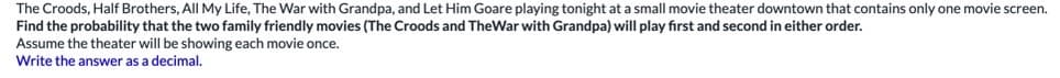 The Croods, Half Brothers, All My Life, The War with Grandpa, and Let Him Goare playing tonight at a small movie theater downtown that contains only one movie screen.
Find the probability that the two family friendly movies (The Croods and TheWar with Grandpa) will play first and second in either order.
Assume the theater will be showing each movie once.
Write the answer as a decimal.
