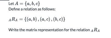 Let A = {a, b, c}
Define a relation as follows:
ARA = {(a, b), (a, c) , (b, c)}
Write the matrix representation for the relation ARA
