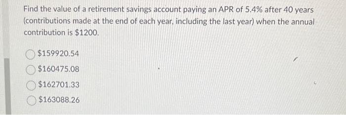 Find the value of a retirement savings account paying an APR of 5.4% after 40 years
(contributions made at the end of each year, including the last year) when the annual
contribution is $1200.
$159920.54
$160475.08
$162701.33
$163088.26