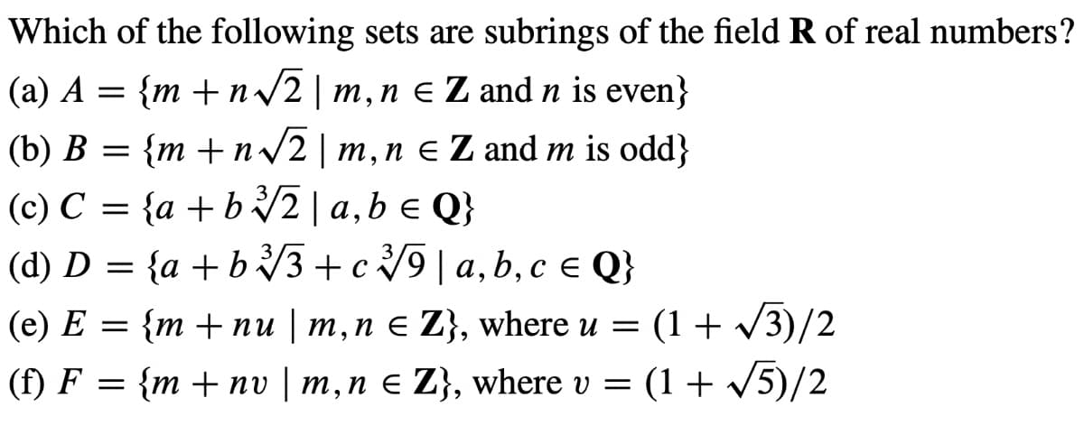 Which of the following sets are subrings of the field R of real numbers?
(a) A = {m+n√√2
m, n e Z and n is even}
(b) B = {m+n√√2 | m, n € Z and m is odd}
(c) C = {a+b√2 | a, b = Q}
(d) D = {a+b√√3+c9|a, b, c = Q}
(e) E = {m + nu | m, n = Z}, where u = (1+√√3)/2
(f) F = {m + nv | m, n = Z}, where v = (1 + √5)/2