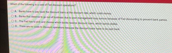 Which of the following is a cost of Fed discount operations?
OA. Banks have to pay back the discount loans at the discount rate, which costs money.
O B. Banks that deserve to go out of business due to poor management may survive because of Fed discounting to prevent bank panics.
OC. The Fed has to pick and choose which banks receive discount loans, which banks dislike.
OD. There are no costs to discount operations because the discount loans have to be paid back.
