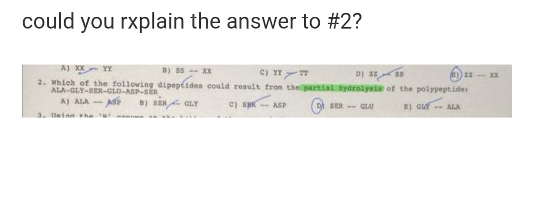 could you rxplain the answer to #2?
A) XX YY
B) SS -- XX
c) YY TT
D) zz ss
2. Which of the following dipeptides could result from the partial hydrolysia of the polypeptides
XX 2z ((a
ALA-GLY-SER-GLU-ASP-SER
A) ALA -- ASP
B) SER GLY
C) SBR -- ASP
(D) SER -- GLU
B) GIE -- ALA
3. Unina tha nen
