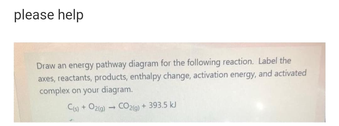 please help
Draw an energy pathway diagram for the following reaction. Label the
axes, reactants, products, enthalpy change, activation energy, and activated
complex on your diagram.
C(s) + O2g) CO2(9) + 393.5 kJ
